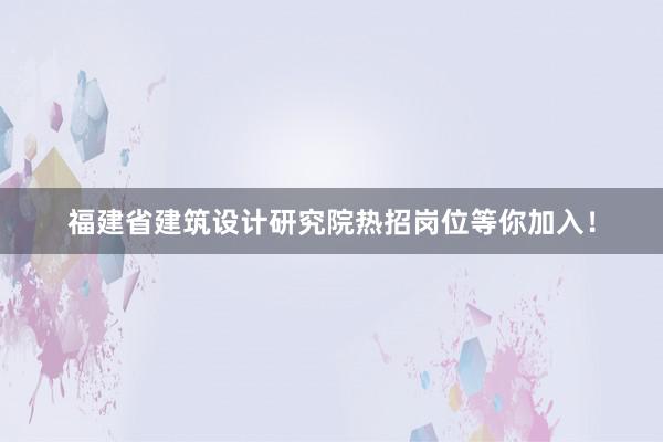 福建省建筑设计研究院热招岗位等你加入！